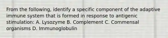 From the following, identify a specific component of the adaptive immune system that is formed in response to antigenic stimulation: A. Lysozyme B. Complement C. Commensal organisms D. Immunoglobulin