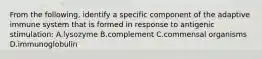 From the following, identify a specific component of the adaptive immune system that is formed in response to antigenic stimulation: A.lysozyme B.complement C.commensal organisms D.immunoglobulin