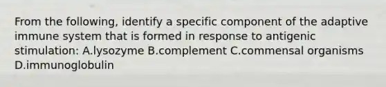 From the following, identify a specific component of the adaptive immune system that is formed in response to antigenic stimulation: A.lysozyme B.complement C.commensal organisms D.immunoglobulin