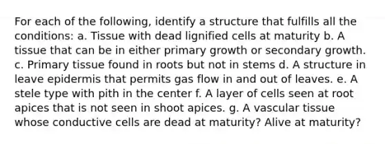 For each of the following, identify a structure that fulfills all the conditions: a. Tissue with dead lignified cells at maturity b. A tissue that can be in either primary growth or secondary growth. c. Primary tissue found in roots but not in stems d. A structure in leave epidermis that permits gas flow in and out of leaves. e. A stele type with pith in the center f. A layer of cells seen at root apices that is not seen in shoot apices. g. A vascular tissue whose conductive cells are dead at maturity? Alive at maturity?