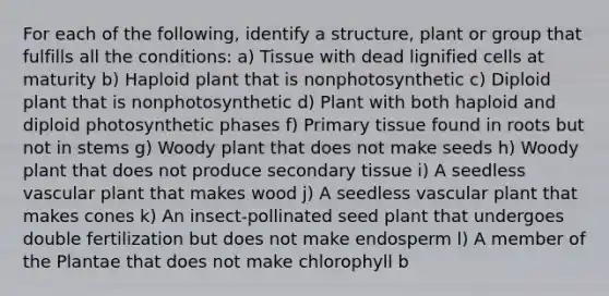 For each of the following, identify a structure, plant or group that fulfills all the conditions: a) Tissue with dead lignified cells at maturity b) Haploid plant that is nonphotosynthetic c) Diploid plant that is nonphotosynthetic d) Plant with both haploid and diploid photosynthetic phases f) Primary tissue found in roots but not in stems g) Woody plant that does not make seeds h) Woody plant that does not produce secondary tissue i) A seedless vascular plant that makes wood j) A seedless vascular plant that makes cones k) An insect-pollinated seed plant that undergoes double fertilization but does not make endosperm l) A member of the Plantae that does not make chlorophyll b