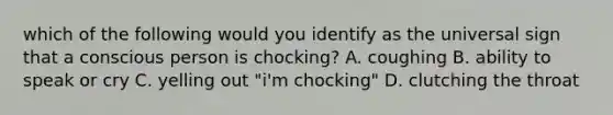 which of the following would you identify as the universal sign that a conscious person is chocking? A. coughing B. ability to speak or cry C. yelling out "i'm chocking" D. clutching the throat