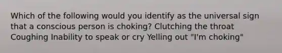 Which of the following would you identify as the universal sign that a conscious person is choking? Clutching the throat Coughing Inability to speak or cry Yelling out "I'm choking"