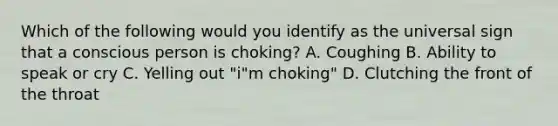 Which of the following would you identify as the universal sign that a conscious person is choking? A. Coughing B. Ability to speak or cry C. Yelling out "i"m choking" D. Clutching the front of the throat