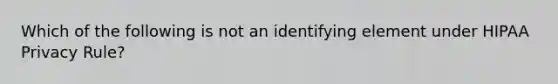 Which of the following is not an identifying element under HIPAA Privacy Rule?