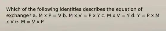 Which of the following identities describes the equation of exchange? a. M x P = V b. M x V = P x Y c. M x V = Y d. Y = P x M x V e. M = V x P