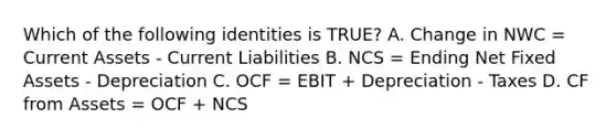 Which of the following identities is TRUE? A. Change in NWC = Current Assets - Current Liabilities B. NCS = Ending Net Fixed Assets - Depreciation C. OCF = EBIT + Depreciation - Taxes D. CF from Assets = OCF + NCS