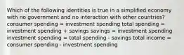 Which of the following identities is true in a simplified economy with no government and no interaction with other countries? consumer spending = investment spending total spending = investment spending + savings savings = investment spending investment spending = total spending - savings total income = consumer spending - investment spending