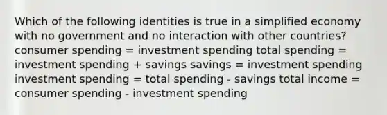 Which of the following identities is true in a simplified economy with no government and no interaction with other countries? consumer spending = investment spending total spending = investment spending + savings savings = investment spending investment spending = total spending - savings total income = consumer spending - investment spending