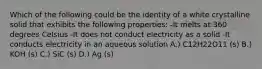 Which of the following could be the identity of a white crystalline solid that exhibits the following properties: -It melts at 360 degrees Celsius -It does not conduct electricity as a solid -It conducts electricity in an aqueous solution A.) C12H22O11 (s) B.) KOH (s) C.) SiC (s) D.) Ag (s)