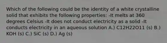 Which of the following could be the identity of a white crystalline solid that exhibits the following properties: -It melts at 360 degrees Celsius -It does not conduct electricity as a solid -It conducts electricity in an aqueous solution A.) C12H22O11 (s) B.) KOH (s) C.) SiC (s) D.) Ag (s)