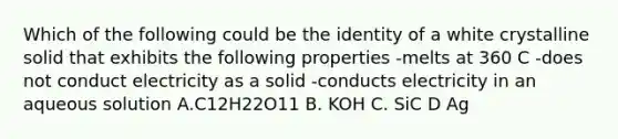 Which of the following could be the identity of a white crystalline solid that exhibits the following properties -melts at 360 C -does not conduct electricity as a solid -conducts electricity in an aqueous solution A.C12H22O11 B. KOH C. SiC D Ag