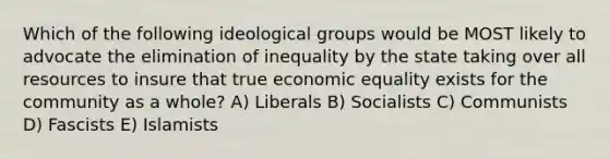 Which of the following ideological groups would be MOST likely to advocate the elimination of inequality by the state taking over all resources to insure that true economic equality exists for the community as a whole? A) Liberals B) Socialists C) Communists D) Fascists E) Islamists