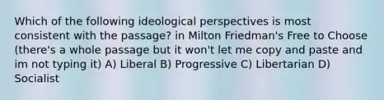 Which of the following ideological perspectives is most consistent with the passage? in Milton Friedman's Free to Choose (there's a whole passage but it won't let me copy and paste and im not typing it) A) Liberal B) Progressive C) Libertarian D) Socialist