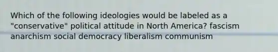 Which of the following ideologies would be labeled as a "conservative" political attitude in North America? fascism anarchism social democracy liberalism communism