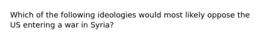 Which of the following ideologies would most likely oppose the US entering a war in Syria?