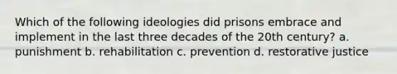 Which of the following ideologies did prisons embrace and implement in the last three decades of the 20th century? a. punishment b. rehabilitation c. prevention d. restorative justice