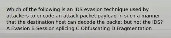 Which of the following is an IDS evasion technique used by attackers to encode an attack packet payload in such a manner that the destination host can decode the packet but not the IDS? A Evasion B Session splicing C Obfuscating D Fragmentation