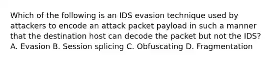 Which of the following is an IDS evasion technique used by attackers to encode an attack packet payload in such a manner that the destination host can decode the packet but not the IDS? A. Evasion B. Session splicing C. Obfuscating D. Fragmentation