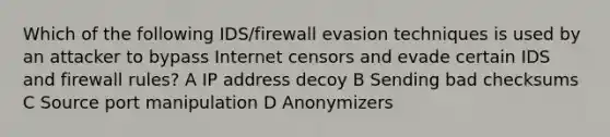 Which of the following IDS/firewall evasion techniques is used by an attacker to bypass Internet censors and evade certain IDS and firewall rules? A IP address decoy B Sending bad checksums C Source port manipulation D Anonymizers