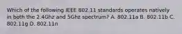 Which of the following IEEE 802.11 standards operates natively in both the 2.4Ghz and 5Ghz spectrum? A. 802.11a B. 802.11b C. 802.11g D. 802.11n