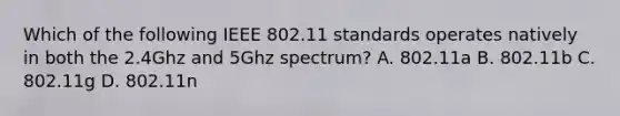 Which of the following IEEE 802.11 standards operates natively in both the 2.4Ghz and 5Ghz spectrum? A. 802.11a B. 802.11b C. 802.11g D. 802.11n