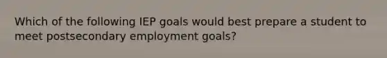 Which of the following IEP goals would best prepare a student to meet postsecondary employment goals?