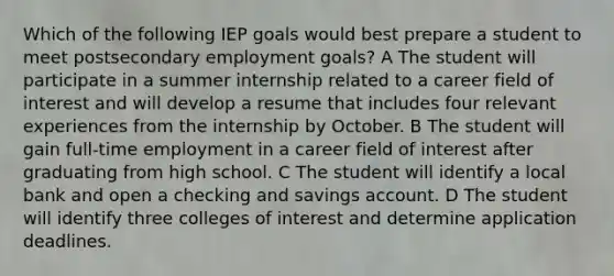 Which of the following IEP goals would best prepare a student to meet postsecondary employment goals? A The student will participate in a summer internship related to a career field of interest and will develop a resume that includes four relevant experiences from the internship by October. B The student will gain full-time employment in a career field of interest after graduating from high school. C The student will identify a local bank and open a checking and savings account. D The student will identify three colleges of interest and determine application deadlines.