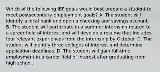 Which of the following IEP goals would best prepare a student to meet postsecondary employment goals? A. The student will identify a local bank and open a checking and savings account. B. The student will participate in a summer internship related to a career field of interest and will develop a resume that includes four relevant experiences from the internship by October. C. The student will identify three colleges of interest and determine application deadlines. D. The student will gain full-time employment in a career field of interest after graduating from high school.