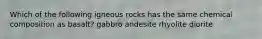 Which of the following igneous rocks has the same chemical composition as basalt? gabbro andesite rhyolite diorite