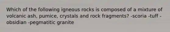 Which of the following igneous rocks is composed of a mixture of volcanic ash, pumice, crystals and rock fragments? -scoria -tuff -obsidian -pegmatitic granite