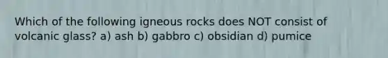 Which of the following igneous rocks does NOT consist of volcanic glass? a) ash b) gabbro c) obsidian d) pumice