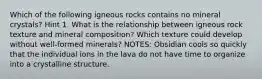 Which of the following igneous rocks contains no mineral crystals? Hint 1. What is the relationship between igneous rock texture and mineral composition? Which texture could develop without well-formed minerals? NOTES: Obsidian cools so quickly that the individual ions in the lava do not have time to organize into a crystalline structure.