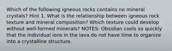 Which of the following igneous rocks contains no mineral crystals? Hint 1. What is the relationship between igneous rock texture and mineral composition? Which texture could develop without well-formed minerals? NOTES: Obsidian cools so quickly that the individual ions in the lava do not have time to organize into a crystalline structure.