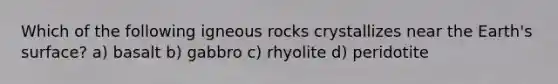 Which of the following igneous rocks crystallizes near the Earth's surface? a) basalt b) gabbro c) rhyolite d) peridotite