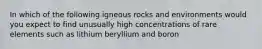 In which of the following igneous rocks and environments would you expect to find unusually high concentrations of rare elements such as lithium beryllium and boron