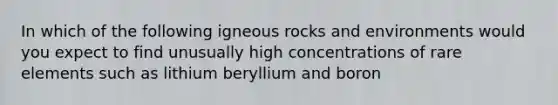 In which of the following igneous rocks and environments would you expect to find unusually high concentrations of rare elements such as lithium beryllium and boron