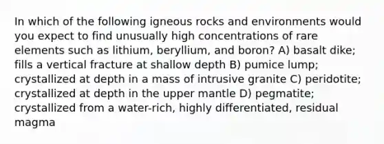 In which of the following igneous rocks and environments would you expect to find unusually high concentrations of rare elements such as lithium, beryllium, and boron? A) basalt dike; fills a vertical fracture at shallow depth B) pumice lump; crystallized at depth in a mass of intrusive granite C) peridotite; crystallized at depth in the upper mantle D) pegmatite; crystallized from a water-rich, highly differentiated, residual magma