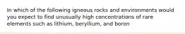 In which of the following igneous rocks and environments would you expect to find unusually high concentrations of rare elements such as lithium, beryllium, and boron