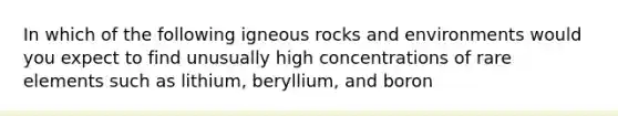 In which of the following igneous rocks and environments would you expect to find unusually high concentrations of rare elements such as lithium, beryllium, and boron