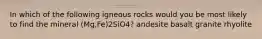 In which of the following igneous rocks would you be most likely to find the mineral (Mg,Fe)2SiO4? andesite basalt granite rhyolite