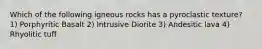 Which of the following igneous rocks has a pyroclastic texture? 1) Porphyritic Basalt 2) Intrusive Diorite 3) Andesitic lava 4) Rhyolitic tuff