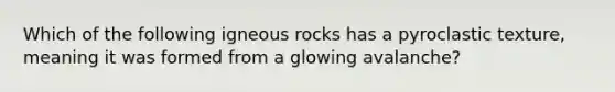 Which of the following igneous rocks has a pyroclastic texture, meaning it was formed from a glowing avalanche?