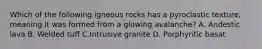 Which of the following igneous rocks has a pyroclastic texture, meaning it was formed from a glowing avalanche? A. Andestic lava B. Welded tuff C.Intrusive granite D. Porphyritic basat