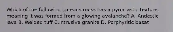 Which of the following igneous rocks has a pyroclastic texture, meaning it was formed from a glowing avalanche? A. Andestic lava B. Welded tuff C.Intrusive granite D. Porphyritic basat