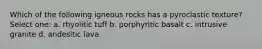 Which of the following igneous rocks has a pyroclastic texture? Select one: a. rhyolitic tuff b. porphyritic basalt c. intrusive granite d. andesitic lava