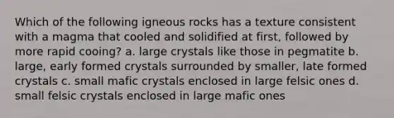 Which of the following igneous rocks has a texture consistent with a magma that cooled and solidified at first, followed by more rapid cooing? a. large crystals like those in pegmatite b. large, early formed crystals surrounded by smaller, late formed crystals c. small mafic crystals enclosed in large felsic ones d. small felsic crystals enclosed in large mafic ones