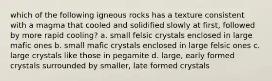 which of the following igneous rocks has a texture consistent with a magma that cooled and solidified slowly at first, followed by more rapid cooling? a. small felsic crystals enclosed in large mafic ones b. small mafic crystals enclosed in large felsic ones c. large crystals like those in pegamite d. large, early formed crystals surrounded by smaller, late formed crystals