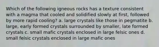 Which of the following igneous rocks has a texture consistent with a magma that cooled and solidified slowly at first, followed by more rapid cooling? a. large crystals like those in pegmatite b. large, early formed crystals surrounded by smaller, late formed crystals c. small mafic crystals enclosed in large felsic ones d. small felsic crystals enclosed in large mafic ones