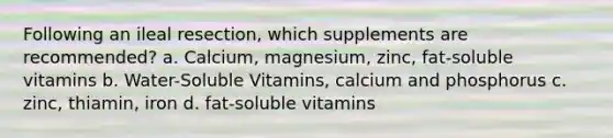 Following an ileal resection, which supplements are recommended? a. Calcium, magnesium, zinc, fat-soluble vitamins b. Water-Soluble Vitamins, calcium and phosphorus c. zinc, thiamin, iron d. fat-soluble vitamins